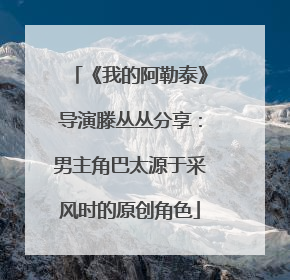 《我的阿勒泰》导演滕丛丛分享：男主角巴太源于采风时的原创角色