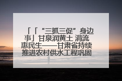 「“三抓三促”身边事」甘泉润黄土 涓流惠民生——甘肃省持续推进农村供水工程巩固提升项目建设