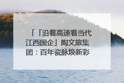 「沿着高速看当代江西国企」陶文旅集团：百年瓷脉焕新彩 文旅融合谱华章
