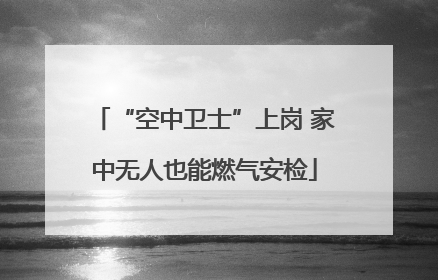 “空中卫士”上岗 家中无人也能燃气安检