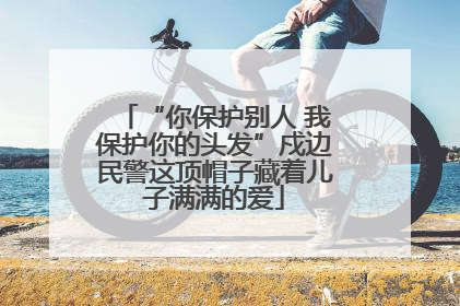 “你保护别人 我保护你的头发”戍边民警这顶帽子藏着儿子满满的爱