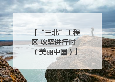 “三北”工程区 攻坚进行时（美丽中国）