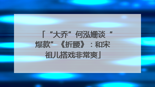 “大乔”何泓姗谈“爆款”《折腰》：和宋祖儿搭戏非常爽