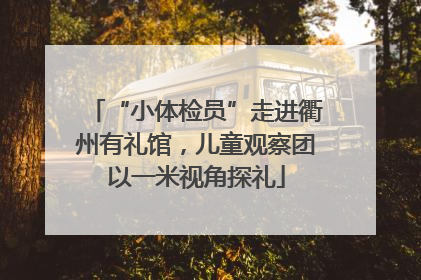 “小体检员”走进衢州有礼馆，儿童观察团以一米视角探礼