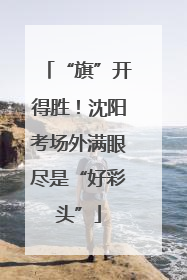 “旗”开得胜！沈阳考场外满眼尽是“好彩头”