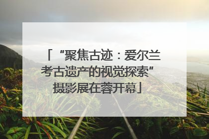 “聚焦古迹：爱尔兰考古遗产的视觉探索”摄影展在蓉开幕