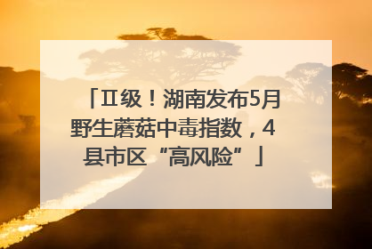 Ⅱ级！湖南发布5月野生蘑菇中毒指数，4县市区“高风险”