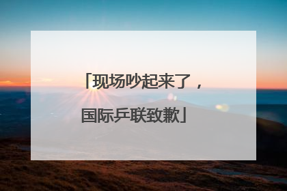 现场吵起来了，国际乒联致歉