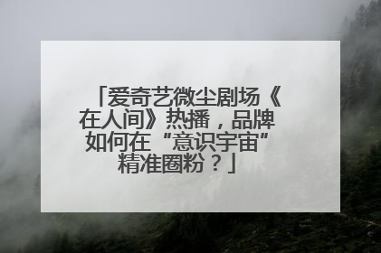 爱奇艺微尘剧场《在人间》热播，品牌如何在“意识宇宙”精准圈粉？