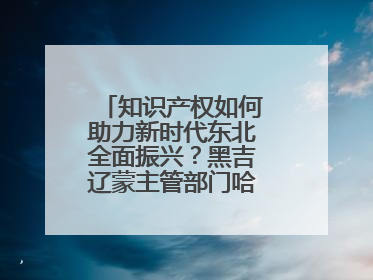知识产权如何助力新时代东北全面振兴？黑吉辽蒙主管部门哈尔滨“论剑”