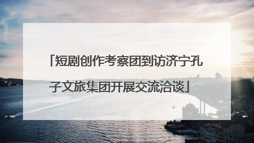 短剧创作考察团到访济宁孔子文旅集团开展交流洽谈