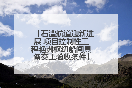 石澧航道迎新进展 项目控制性工程艳洲枢纽船闸具备交工验收条件
