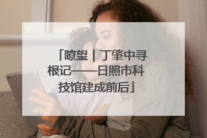 瞭望｜丁肇中寻根记——日照市科技馆建成前后