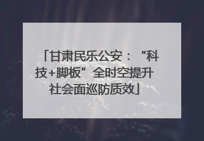 甘肃民乐公安：“科技+脚板”全时空提升社会面巡防质效