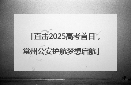 直击2025高考首日，常州公安护航梦想启航