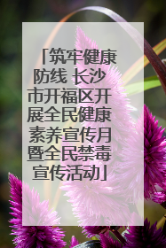 筑牢健康防线 长沙市开福区开展全民健康素养宣传月暨全民禁毒宣传活动