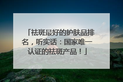 祛斑最好的护肤品排名，听实话：国家唯一认证的祛斑产品！
