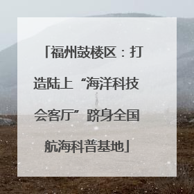 福州鼓楼区：打造陆上“海洋科技会客厅”跻身全国航海科普基地
