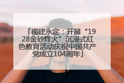 福建永定：开展“1928金砂烽火”沉浸式红色教育活动庆祝中国共产党成立104周年