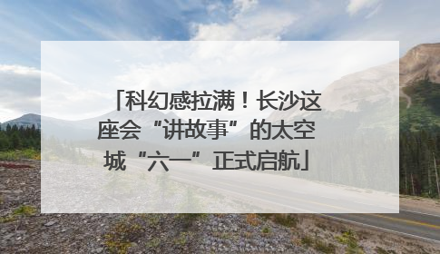 科幻感拉满！长沙这座会“讲故事”的太空城“六一”正式启航