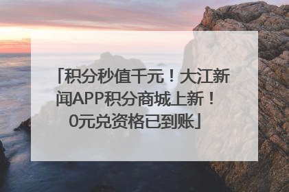 积分秒值千元！大江新闻APP积分商城上新！0元兑资格已到账