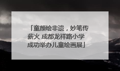 童颜绘非遗，妙笔传薪火 成都龙祥路小学成功举办儿童绘画展