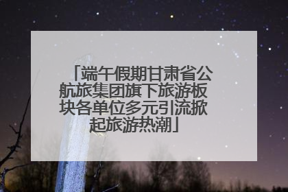 端午假期甘肃省公航旅集团旗下旅游板块各单位多元引流掀起旅游热潮
