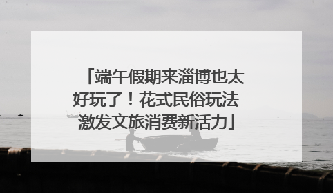 端午假期来淄博也太好玩了！花式民俗玩法激发文旅消费新活力