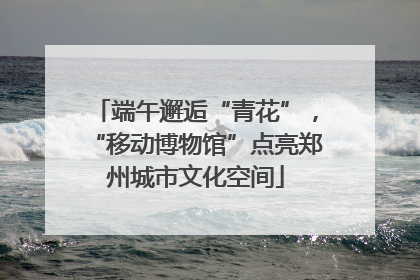端午邂逅“青花”，“移动博物馆”点亮郑州城市文化空间