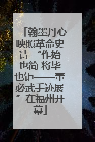 翰墨丹心映照革命史诗 “作始也简 将毕也钜——董必武手迹展”在福州开幕