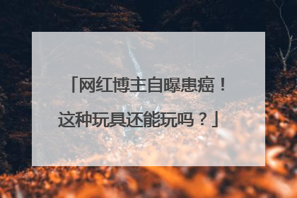 网红博主自曝患癌！这种玩具还能玩吗？