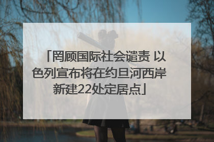 罔顾国际社会谴责 以色列宣布将在约旦河西岸新建22处定居点