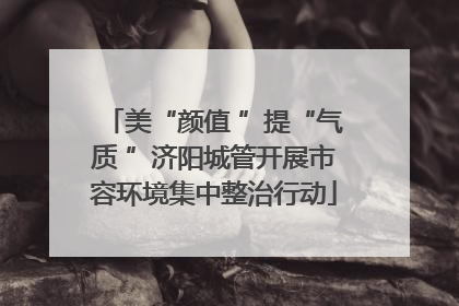 美“颜值 ”提“气质 ”济阳城管开展市容环境集中整治行动
