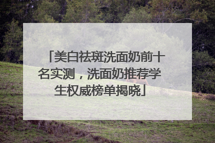 美白祛斑洗面奶前十名实测，洗面奶推荐学生权威榜单揭晓