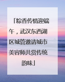 粽香传情迎端午，武汉东西湖区城管邀请城市美容师共赏传统韵味