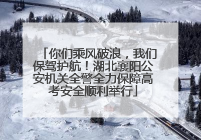 你们乘风破浪，我们保驾护航！湖北襄阳公安机关全警全力保障高考安全顺利举行