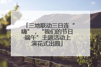三地联动三日连“嗨”，“我们的节日·端午”主题活动上演花式出圈