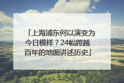 上海浦东何以演变为今日模样？24幅跨越百年的地图讲述历史