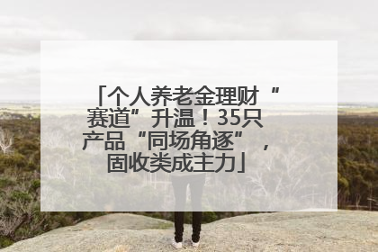 个人养老金理财“赛道”升温！35只产品“同场角逐”，固收类成主力