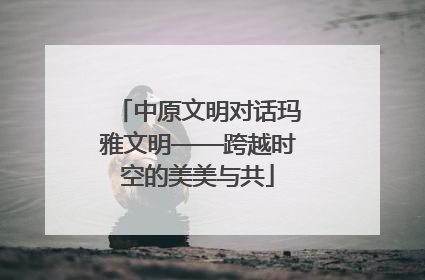 中原文明对话玛雅文明——跨越时空的美美与共
