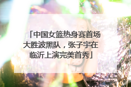 中国女篮热身赛首场大胜波黑队，张子宇在临沂上演完美首秀
