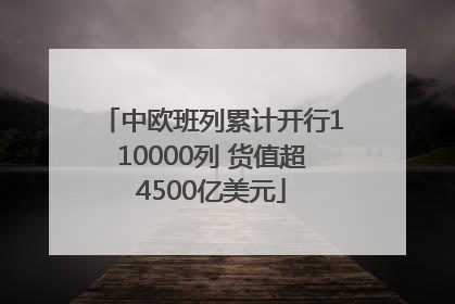 中欧班列累计开行110000列 货值超4500亿美元