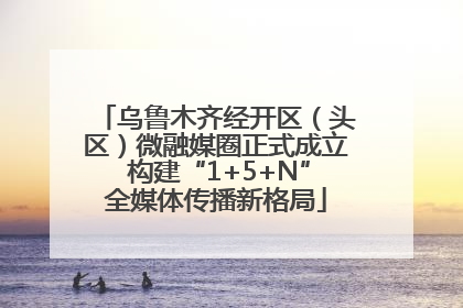 乌鲁木齐经开区（头区）微融媒圈正式成立 构建“1+5+N”全媒体传播新格局