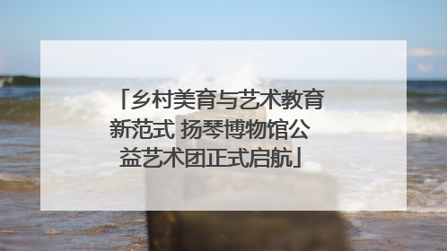 乡村美育与艺术教育新范式 扬琴博物馆公益艺术团正式启航