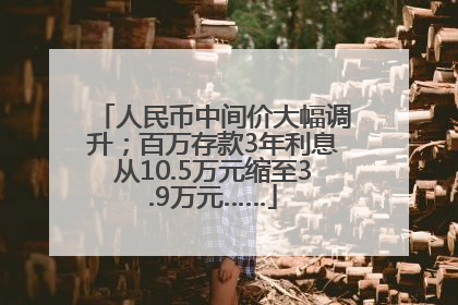 人民币中间价大幅调升；百万存款3年利息从10.5万元缩至3.9万元……