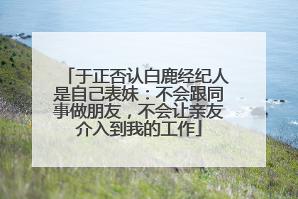 于正否认白鹿经纪人是自己表妹：不会跟同事做朋友，不会让亲友介入到我的工作