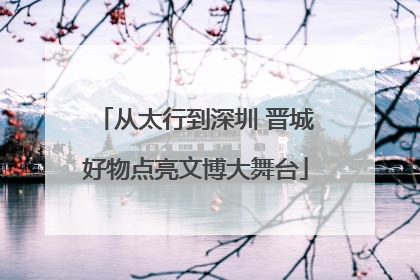 从太行到深圳 晋城好物点亮文博大舞台