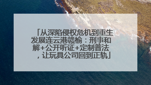 从深陷侵权危机到重生发展连云港赣榆：刑事和解+公开听证+定制普法，让玩具公司回到正轨