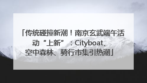 传统碰撞新潮！南京玄武端午活动“上新”：Cityboat、空中森林、骑行市集引热潮