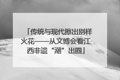 传统与现代擦出别样火花——从文博会看江西非遗“潮”出圈
